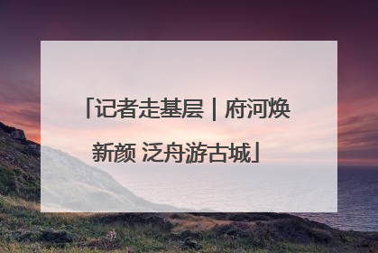 记者走基层｜府河焕新颜 泛舟游古城